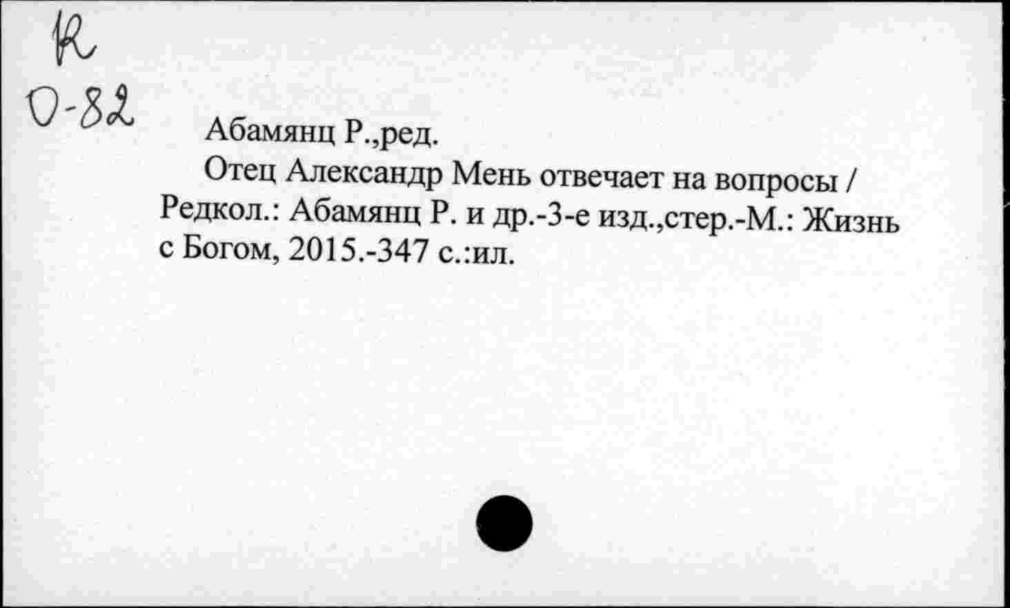 ﻿Абамянц Р.,ред.
Отец Александр Мень отвечает на вопросы / Редкол.: Абамянц Р. и др.-3-е изд.,стер.-М.: Жизнь с Богом, 2015.-347 с.:ил.